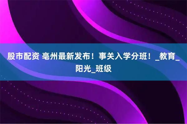 股市配资 亳州最新发布！事关入学分班！_教育_阳光_班级