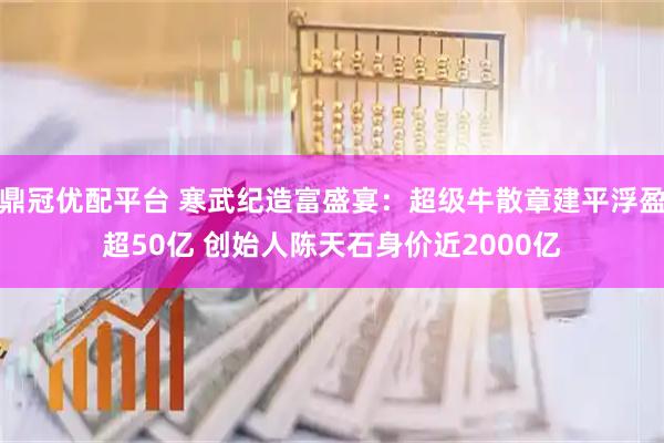 鼎冠优配平台 寒武纪造富盛宴：超级牛散章建平浮盈超50亿 创始人陈天石身价近2000亿