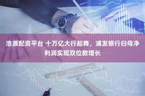 浩源配资平台 十万亿大行起舞，浦发银行归母净利润实现双位数增长