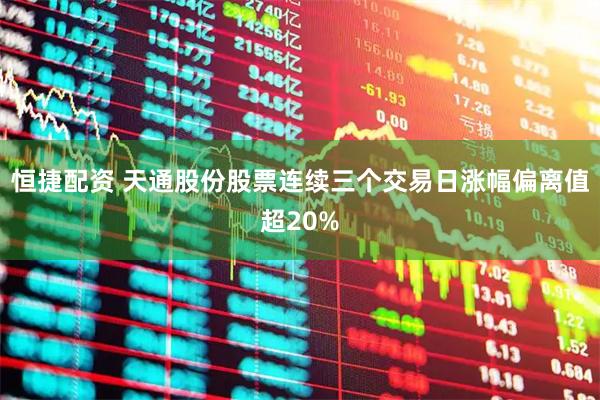 恒捷配资 天通股份股票连续三个交易日涨幅偏离值超20%