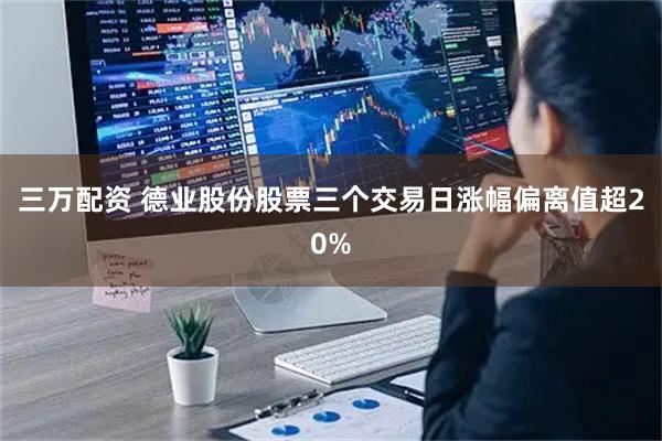 三万配资 德业股份股票三个交易日涨幅偏离值超20%