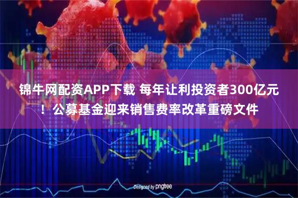 锦牛网配资APP下载 每年让利投资者300亿元！公募基金迎来销售费率改革重磅文件
