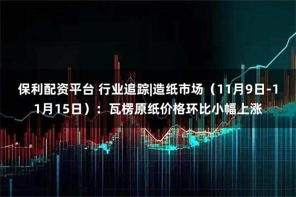 保利配资平台 行业追踪|造纸市场（11月9日-11月15日）：瓦楞原纸价格环比小幅上涨