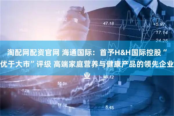 淘配网配资官网 海通国际：首予H&H国际控股“优于大市”评级 高端家庭营养与健康产品的领先企业